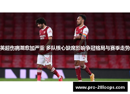 英超伤病潮愈加严重 多队核心缺席影响争冠格局与赛季走势 英超伤病潮愈加严重 多队核心缺席影响争冠格局与赛季走势