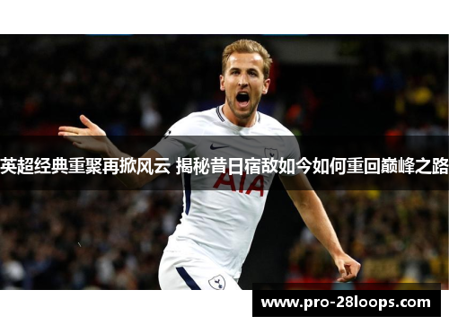 英超经典重聚再掀风云 揭秘昔日宿敌如今如何重回巅峰之路 英超经典重聚再掀风云 揭秘昔日宿敌如今如何重回巅峰之路