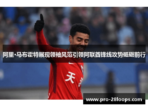 阿里·马布霍特展现领袖风范引领阿联酋锋线攻势砥砺前行 阿里·马布霍特展现领袖风范引领阿联酋锋线攻势砥砺前行