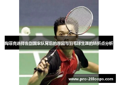 陶菲克选择告别国家队背后的原因与羽毛球生涯的转折点分析