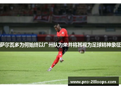 萨尔瓦多为何始终以广州队为荣并将其视为足球精神象征