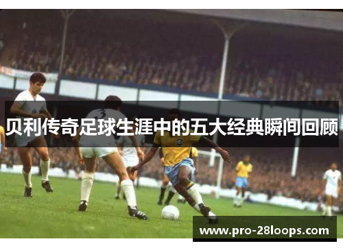 贝利传奇足球生涯中的五大经典瞬间回顾