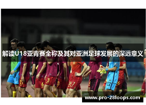 解读U18亚青赛全称及其对亚洲足球发展的深远意义 解读U18亚青赛全称及其对亚洲足球发展的深远意义