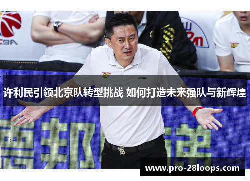 许利民引领北京队转型挑战 如何打造未来强队与新辉煌 许利民引领北京队转型挑战 如何打造未来强队与新辉煌