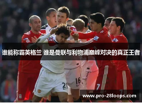 谁能称霸英格兰 谁是曼联与利物浦巅峰对决的真正王者 谁能称霸英格兰 谁是曼联与利物浦巅峰对决的真正王者