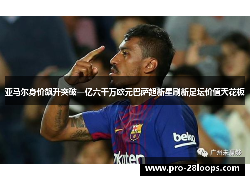 亚马尔身价飙升突破一亿六千万欧元巴萨超新星刷新足坛价值天花板 亚马尔身价飙升突破一亿六千万欧元巴萨超新星刷新足坛价值天花板