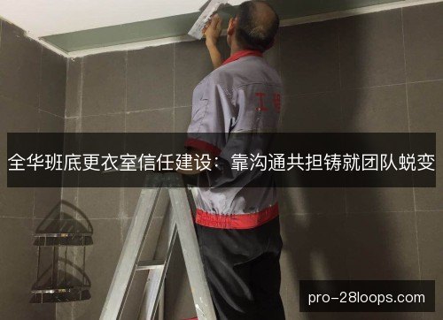 全华班底更衣室信任建设：靠沟通共担铸就团队蜕变